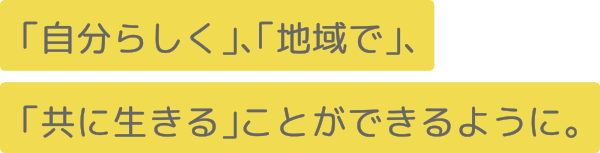 「自分らしく」、「地域で」、
「共に生きる」ことができるように。